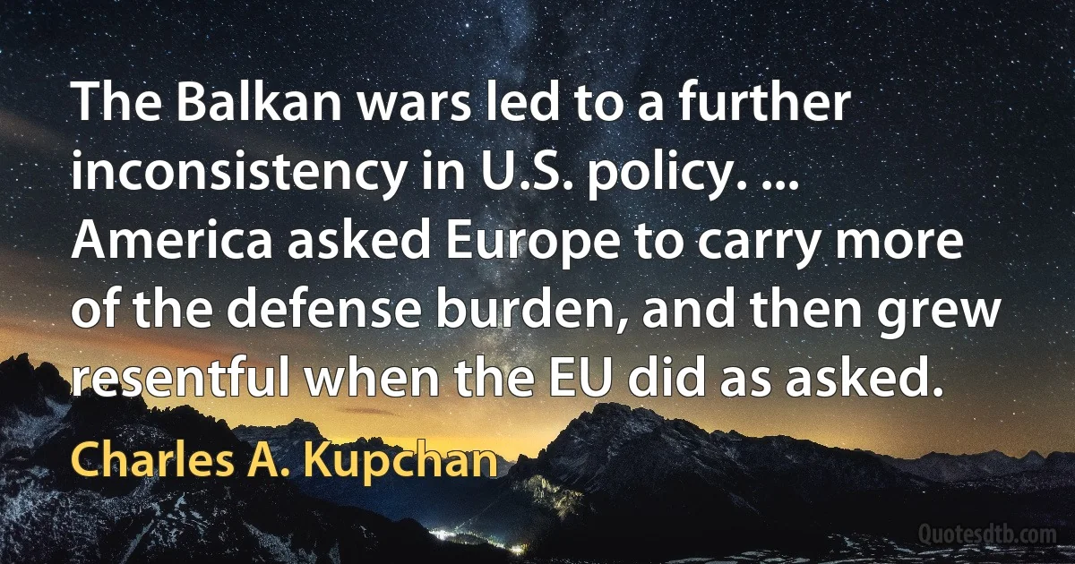 The Balkan wars led to a further inconsistency in U.S. policy. ... America asked Europe to carry more of the defense burden, and then grew resentful when the EU did as asked. (Charles A. Kupchan)