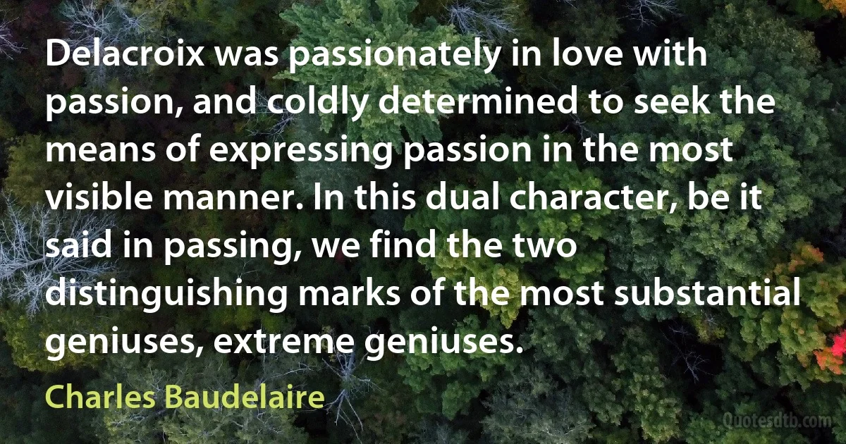 Delacroix was passionately in love with passion, and coldly determined to seek the means of expressing passion in the most visible manner. In this dual character, be it said in passing, we find the two distinguishing marks of the most substantial geniuses, extreme geniuses. (Charles Baudelaire)