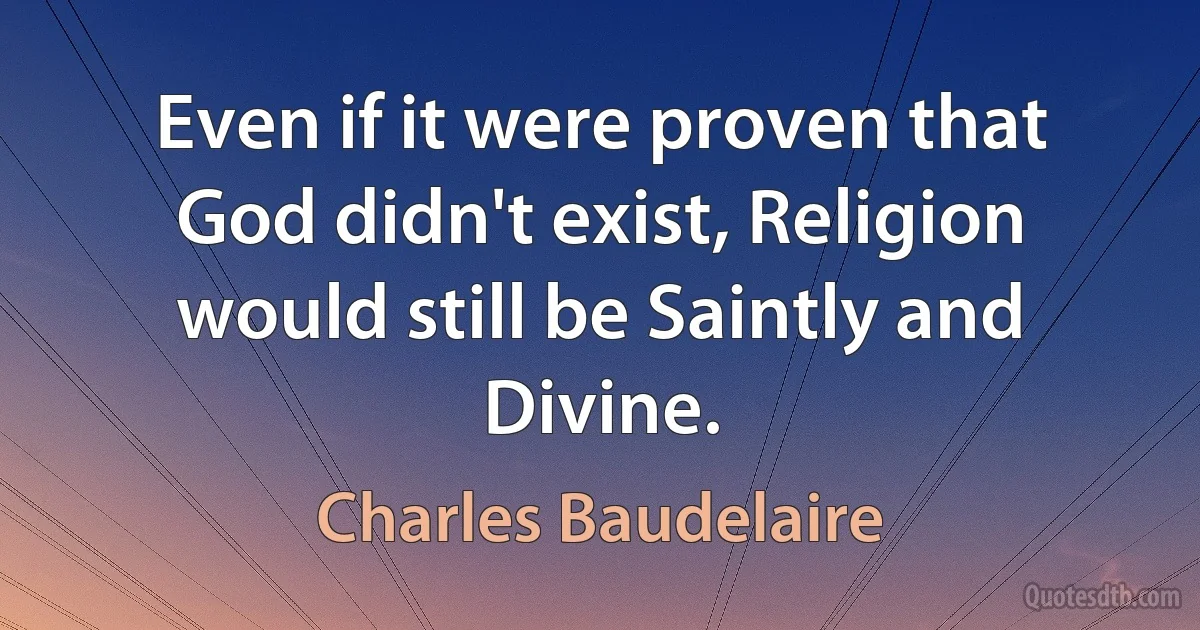 Even if it were proven that God didn't exist, Religion would still be Saintly and Divine. (Charles Baudelaire)