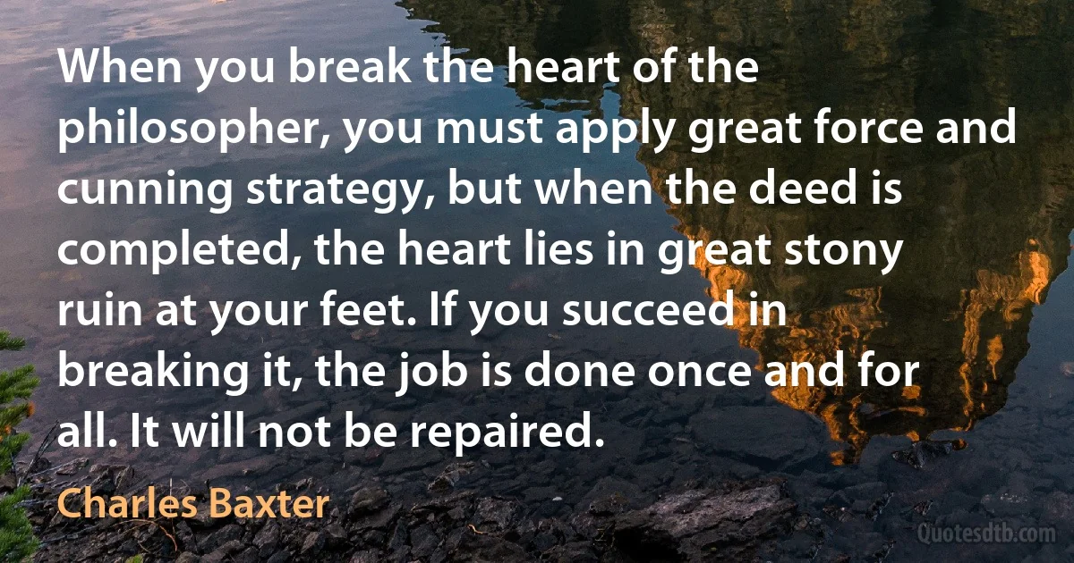 When you break the heart of the philosopher, you must apply great force and cunning strategy, but when the deed is completed, the heart lies in great stony ruin at your feet. If you succeed in breaking it, the job is done once and for all. It will not be repaired. (Charles Baxter)