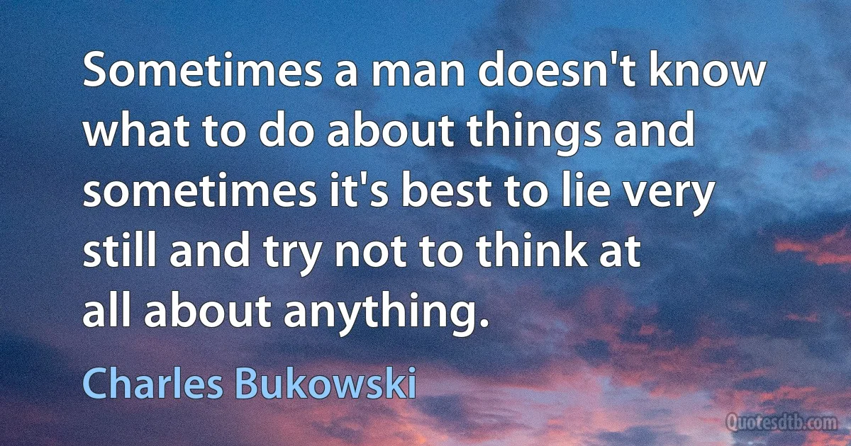 Sometimes a man doesn't know what to do about things and sometimes it's best to lie very still and try not to think at all about anything. (Charles Bukowski)