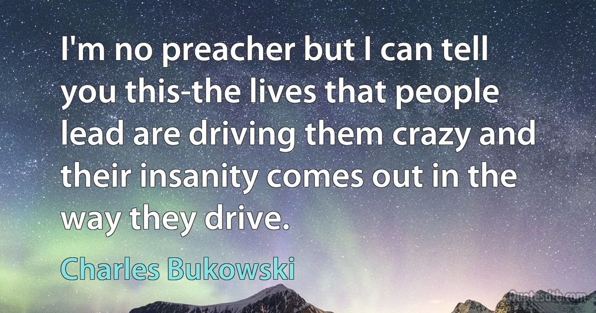 I'm no preacher but I can tell you this-the lives that people lead are driving them crazy and their insanity comes out in the way they drive. (Charles Bukowski)