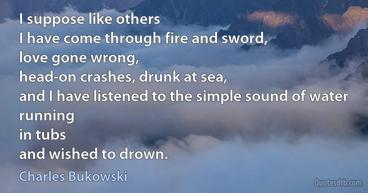 I suppose like others
I have come through fire and sword,
love gone wrong,
head-on crashes, drunk at sea,
and I have listened to the simple sound of water running
in tubs
and wished to drown. (Charles Bukowski)