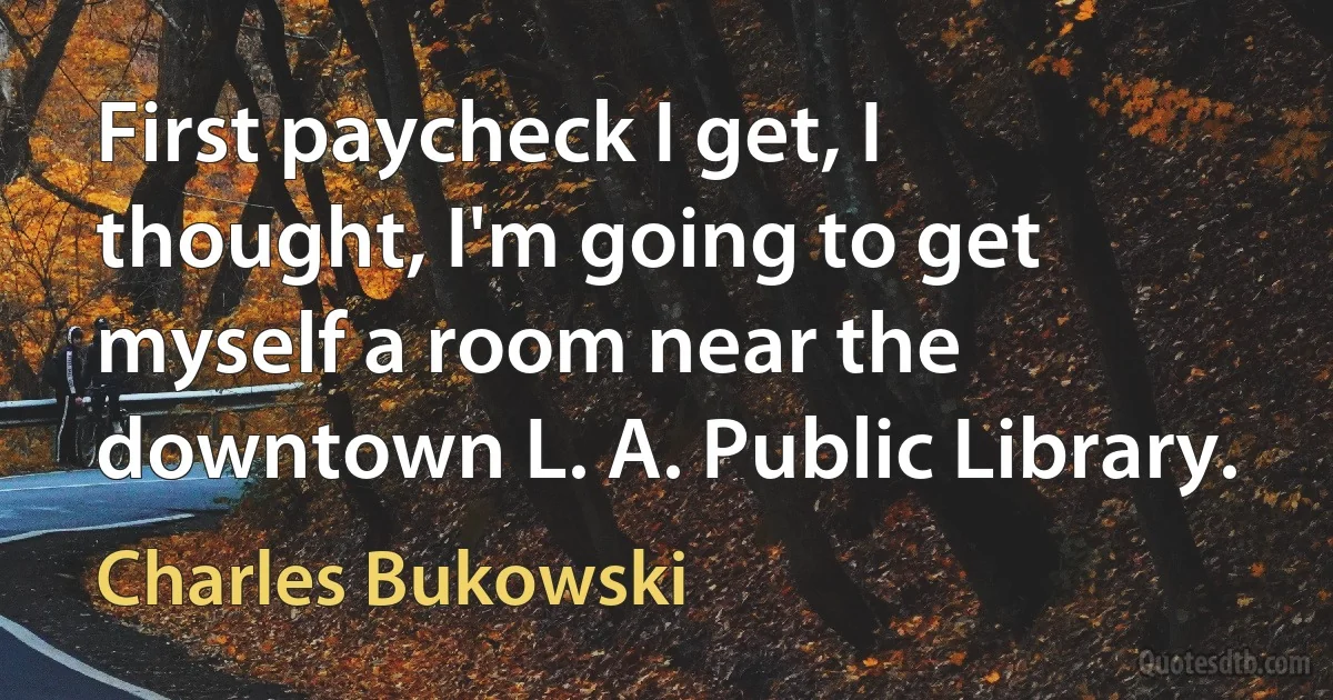 First paycheck I get, I thought, I'm going to get myself a room near the downtown L. A. Public Library. (Charles Bukowski)