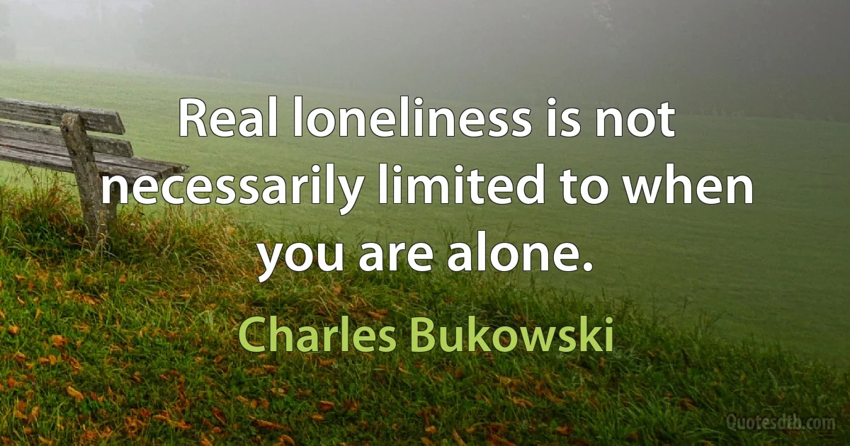 Real loneliness is not necessarily limited to when you are alone. (Charles Bukowski)