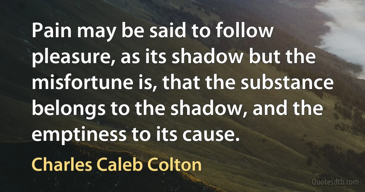 Pain may be said to follow pleasure, as its shadow but the misfortune is, that the substance belongs to the shadow, and the emptiness to its cause. (Charles Caleb Colton)