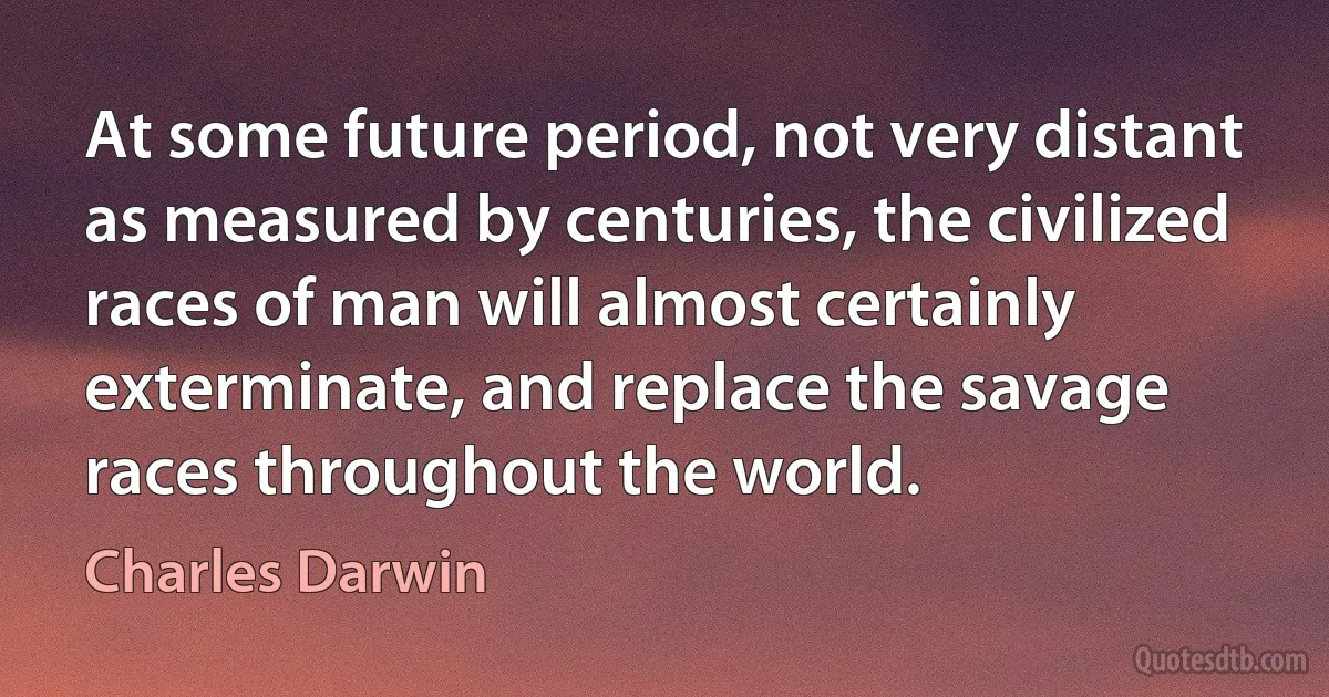 At some future period, not very distant as measured by centuries, the civilized races of man will almost certainly exterminate, and replace the savage races throughout the world. (Charles Darwin)