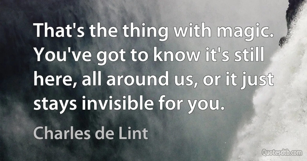 That's the thing with magic. You've got to know it's still here, all around us, or it just stays invisible for you. (Charles de Lint)