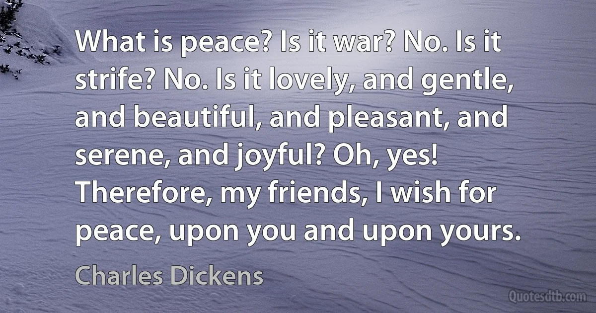 What is peace? Is it war? No. Is it strife? No. Is it lovely, and gentle, and beautiful, and pleasant, and serene, and joyful? Oh, yes! Therefore, my friends, I wish for peace, upon you and upon yours. (Charles Dickens)