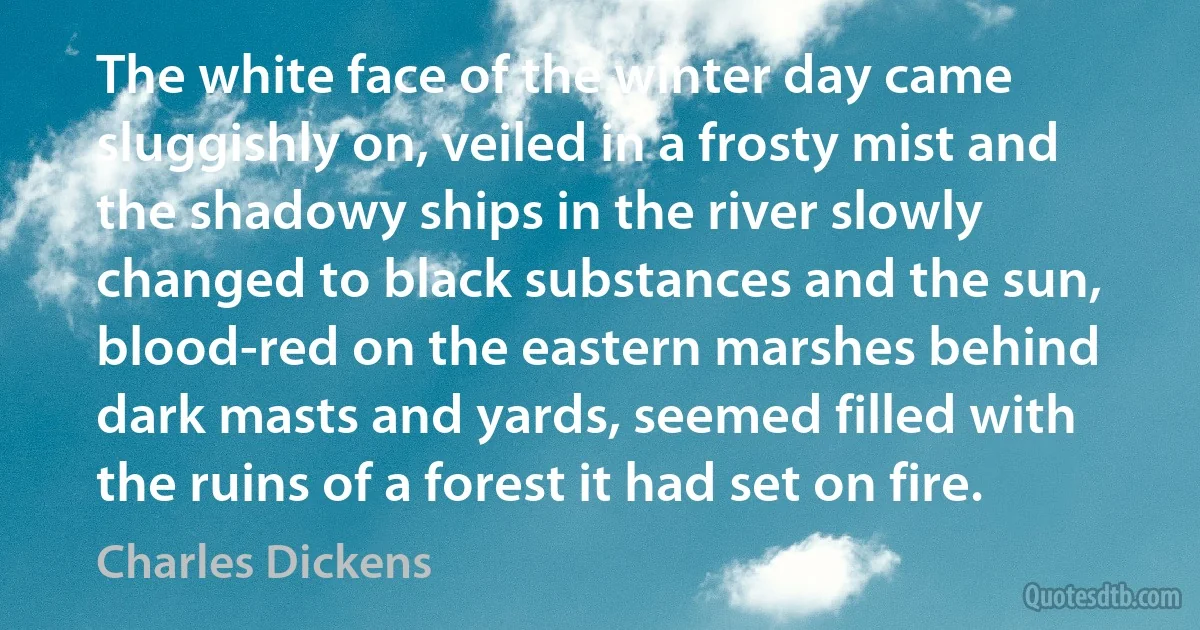 The white face of the winter day came sluggishly on, veiled in a frosty mist and the shadowy ships in the river slowly changed to black substances and the sun, blood-red on the eastern marshes behind dark masts and yards, seemed filled with the ruins of a forest it had set on fire. (Charles Dickens)