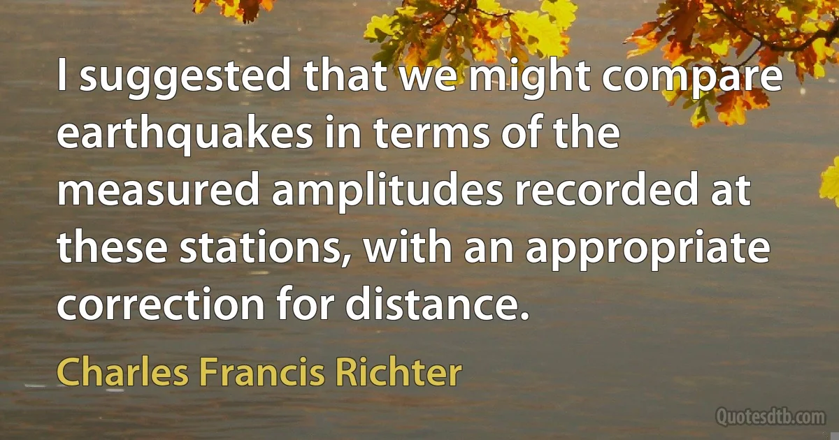 I suggested that we might compare earthquakes in terms of the measured amplitudes recorded at these stations, with an appropriate correction for distance. (Charles Francis Richter)