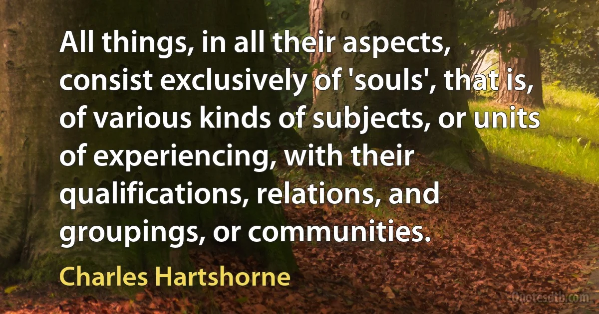 All things, in all their aspects, consist exclusively of 'souls', that is, of various kinds of subjects, or units of experiencing, with their qualifications, relations, and groupings, or communities. (Charles Hartshorne)