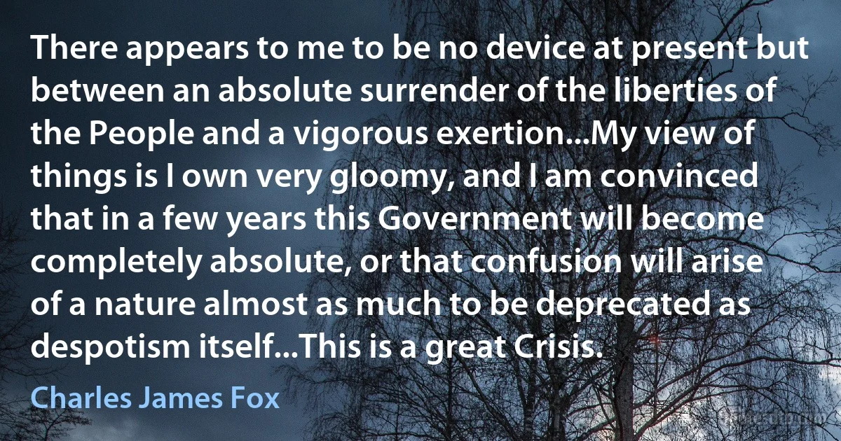 There appears to me to be no device at present but between an absolute surrender of the liberties of the People and a vigorous exertion...My view of things is I own very gloomy, and I am convinced that in a few years this Government will become completely absolute, or that confusion will arise of a nature almost as much to be deprecated as despotism itself...This is a great Crisis. (Charles James Fox)