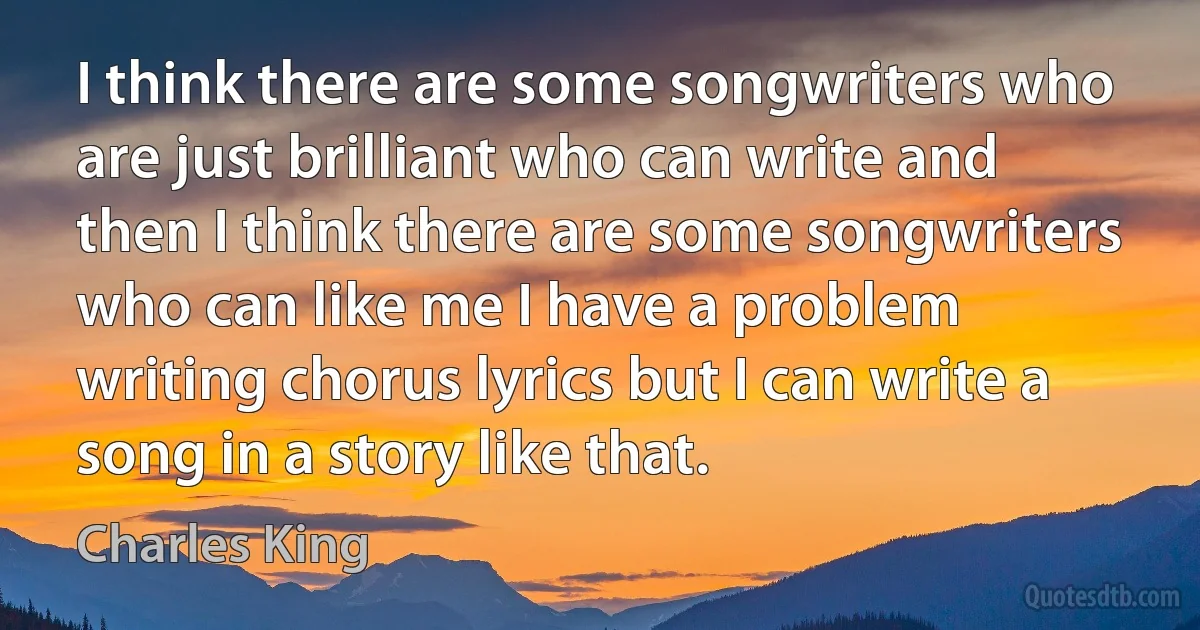 I think there are some songwriters who are just brilliant who can write and then I think there are some songwriters who can like me I have a problem writing chorus lyrics but I can write a song in a story like that. (Charles King)