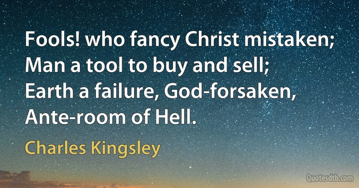 Fools! who fancy Christ mistaken;
Man a tool to buy and sell;
Earth a failure, God-forsaken,
Ante-room of Hell. (Charles Kingsley)