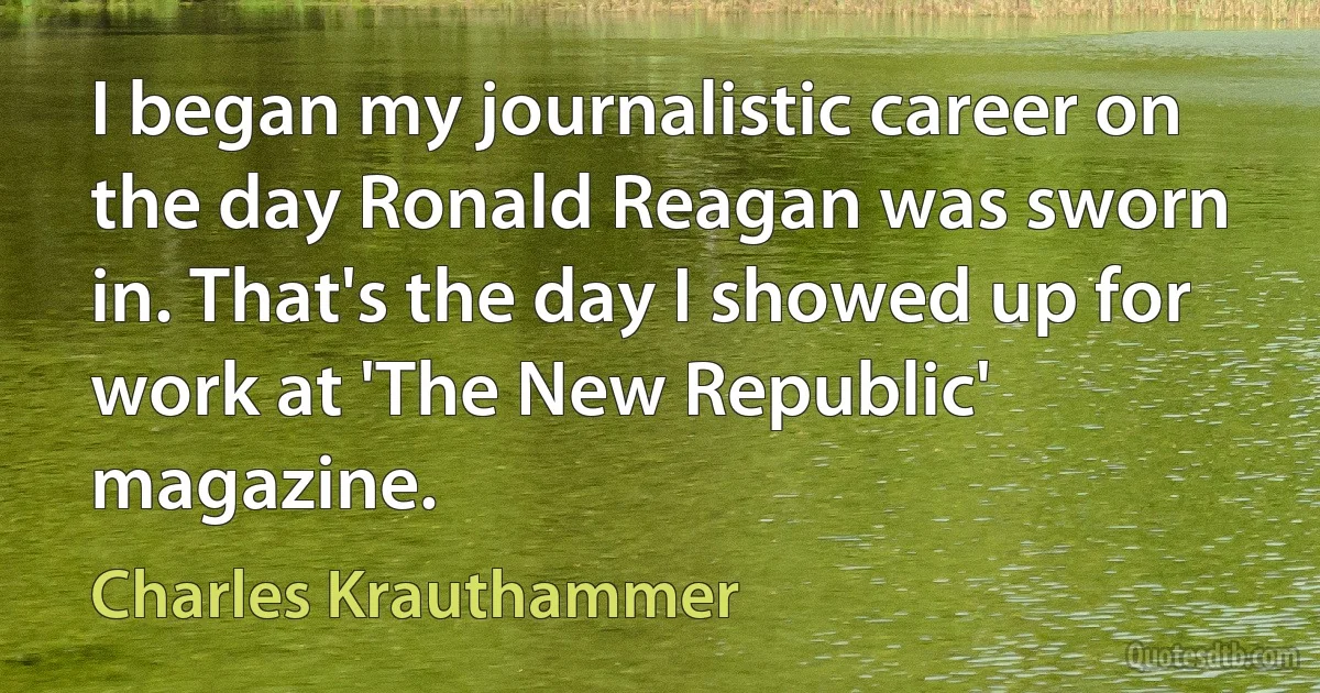 I began my journalistic career on the day Ronald Reagan was sworn in. That's the day I showed up for work at 'The New Republic' magazine. (Charles Krauthammer)