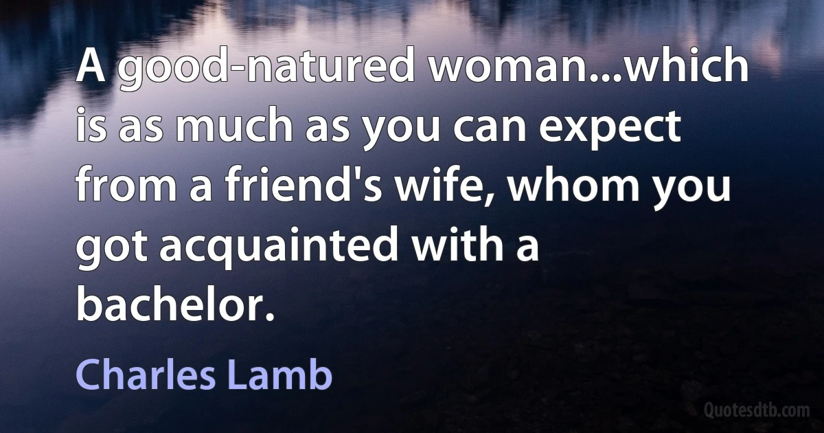 A good-natured woman...which is as much as you can expect from a friend's wife, whom you got acquainted with a bachelor. (Charles Lamb)