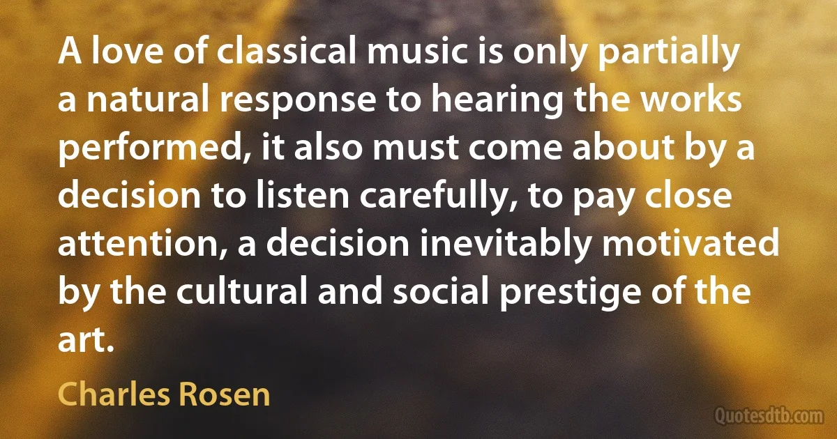 A love of classical music is only partially a natural response to hearing the works performed, it also must come about by a decision to listen carefully, to pay close attention, a decision inevitably motivated by the cultural and social prestige of the art. (Charles Rosen)