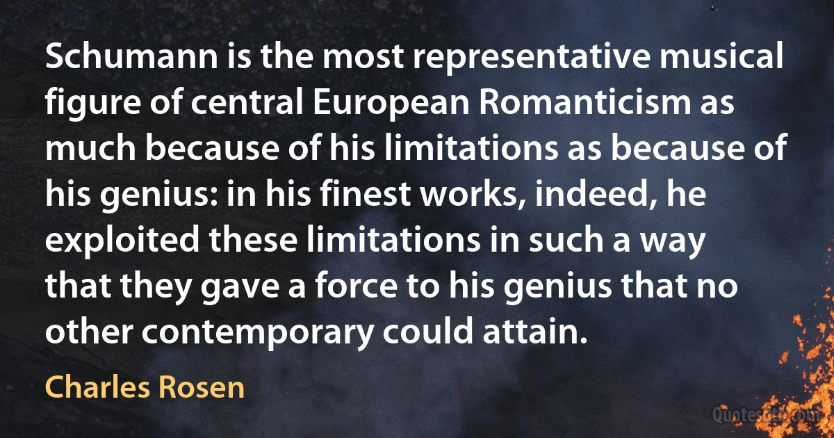 Schumann is the most representative musical figure of central European Romanticism as much because of his limitations as because of his genius: in his finest works, indeed, he exploited these limitations in such a way that they gave a force to his genius that no other contemporary could attain. (Charles Rosen)