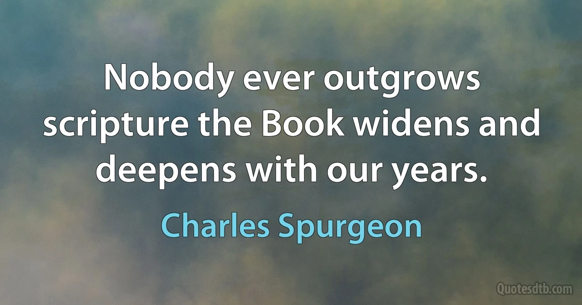 Nobody ever outgrows scripture the Book widens and deepens with our years. (Charles Spurgeon)