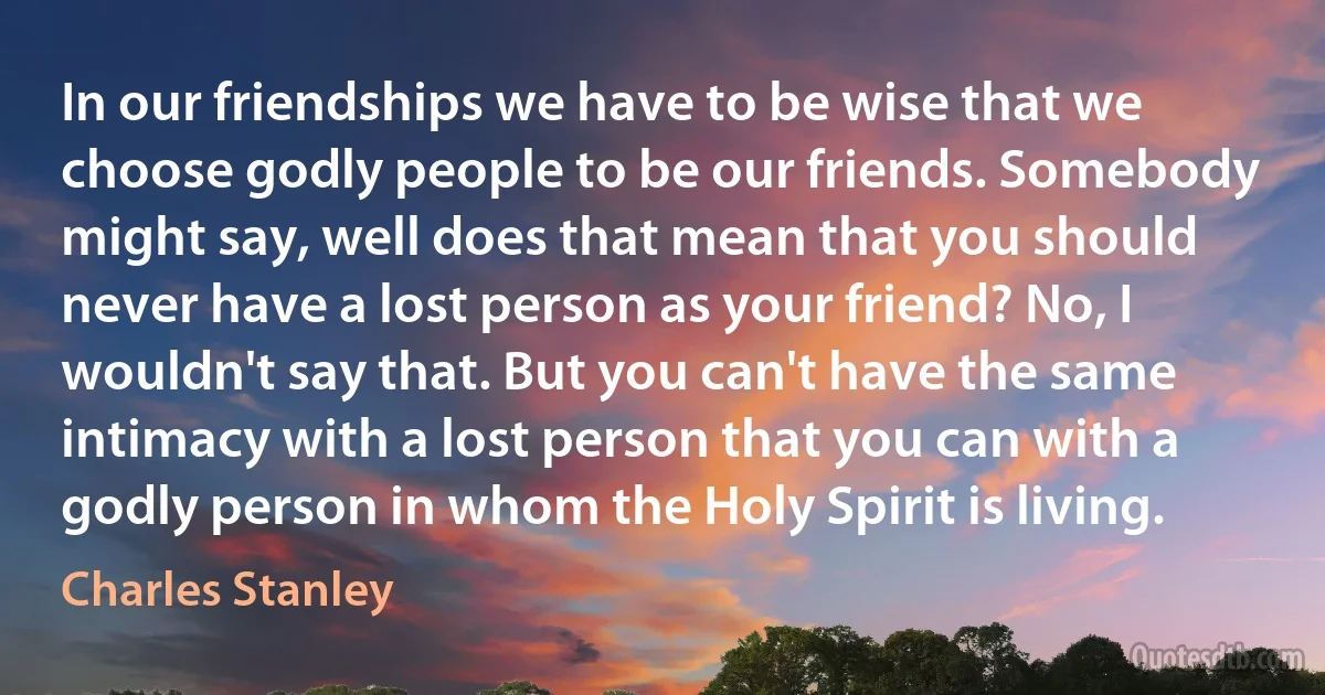 In our friendships we have to be wise that we choose godly people to be our friends. Somebody might say, well does that mean that you should never have a lost person as your friend? No, I wouldn't say that. But you can't have the same intimacy with a lost person that you can with a godly person in whom the Holy Spirit is living. (Charles Stanley)