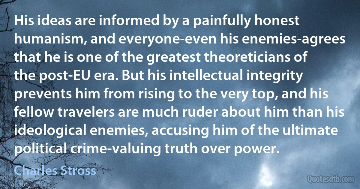 His ideas are informed by a painfully honest humanism, and everyone-even his enemies-agrees that he is one of the greatest theoreticians of the post-EU era. But his intellectual integrity prevents him from rising to the very top, and his fellow travelers are much ruder about him than his ideological enemies, accusing him of the ultimate political crime-valuing truth over power. (Charles Stross)