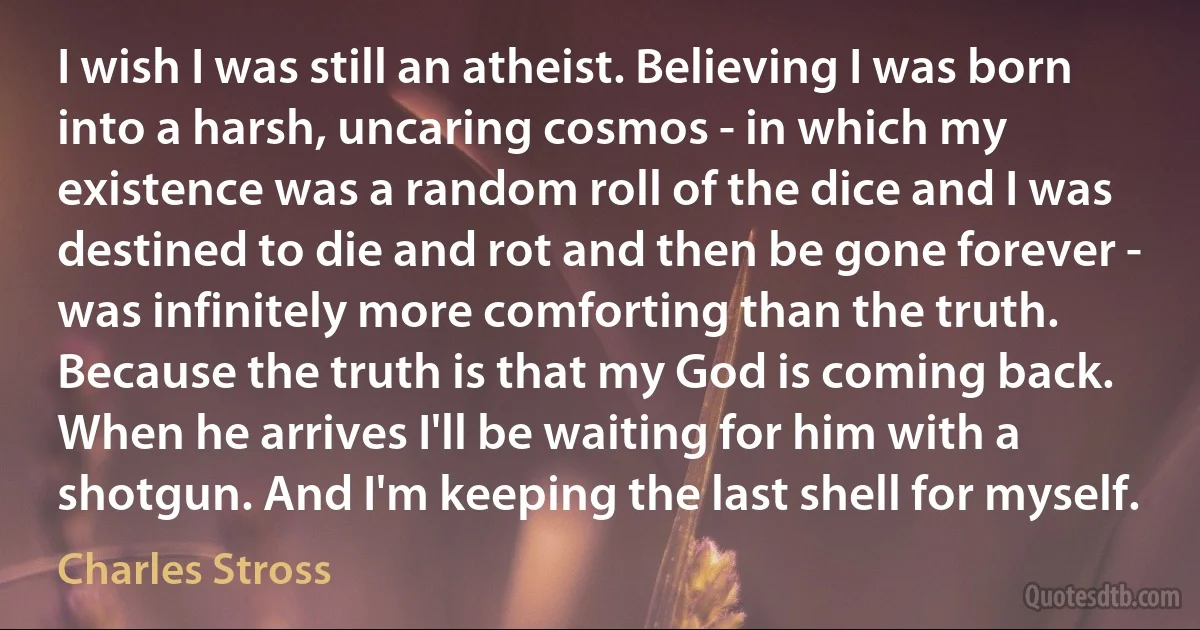 I wish I was still an atheist. Believing I was born into a harsh, uncaring cosmos - in which my existence was a random roll of the dice and I was destined to die and rot and then be gone forever - was infinitely more comforting than the truth. Because the truth is that my God is coming back. When he arrives I'll be waiting for him with a shotgun. And I'm keeping the last shell for myself. (Charles Stross)