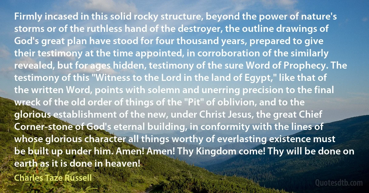 Firmly incased in this solid rocky structure, beyond the power of nature's storms or of the ruthless hand of the destroyer, the outline drawings of God's great plan have stood for four thousand years, prepared to give their testimony at the time appointed, in corroboration of the similarly revealed, but for ages hidden, testimony of the sure Word of Prophecy. The testimony of this "Witness to the Lord in the land of Egypt," like that of the written Word, points with solemn and unerring precision to the final wreck of the old order of things of the "Pit" of oblivion, and to the glorious establishment of the new, under Christ Jesus, the great Chief Corner-stone of God's eternal building, in conformity with the lines of whose glorious character all things worthy of everlasting existence must be built up under him. Amen! Amen! Thy Kingdom come! Thy will be done on earth as it is done in heaven! (Charles Taze Russell)