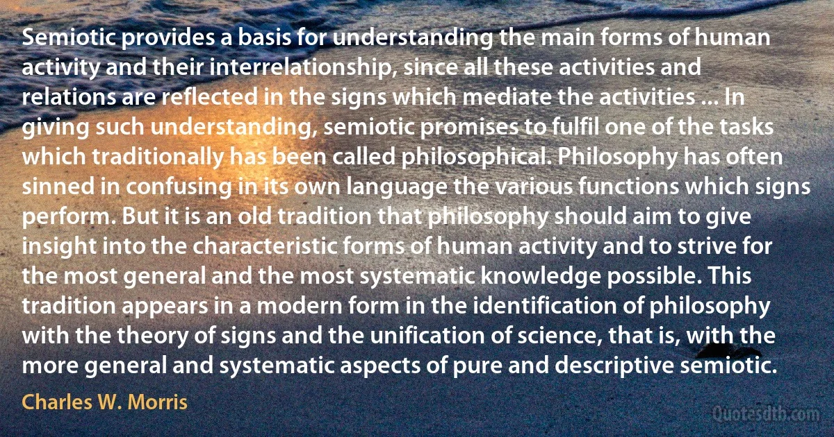 Semiotic provides a basis for understanding the main forms of human activity and their interrelationship, since all these activities and relations are reflected in the signs which mediate the activities ... In giving such understanding, semiotic promises to fulfil one of the tasks which traditionally has been called philosophical. Philosophy has often sinned in confusing in its own language the various functions which signs perform. But it is an old tradition that philosophy should aim to give insight into the characteristic forms of human activity and to strive for the most general and the most systematic knowledge possible. This tradition appears in a modern form in the identification of philosophy with the theory of signs and the unification of science, that is, with the more general and systematic aspects of pure and descriptive semiotic. (Charles W. Morris)