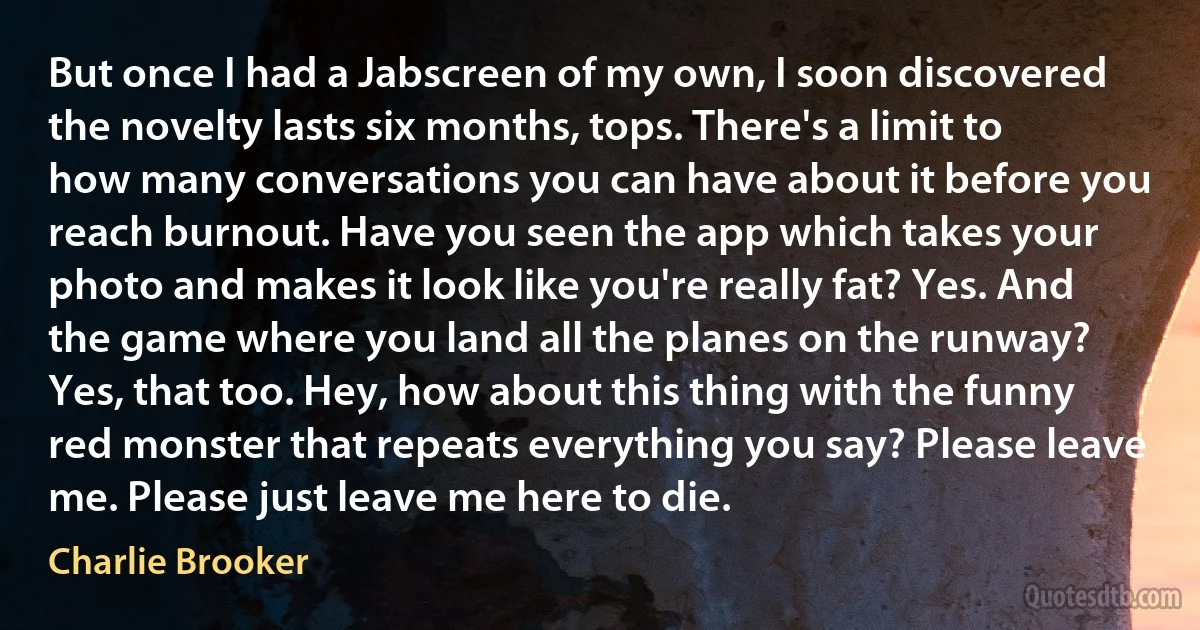 But once I had a Jabscreen of my own, I soon discovered the novelty lasts six months, tops. There's a limit to how many conversations you can have about it before you reach burnout. Have you seen the app which takes your photo and makes it look like you're really fat? Yes. And the game where you land all the planes on the runway? Yes, that too. Hey, how about this thing with the funny red monster that repeats everything you say? Please leave me. Please just leave me here to die. (Charlie Brooker)