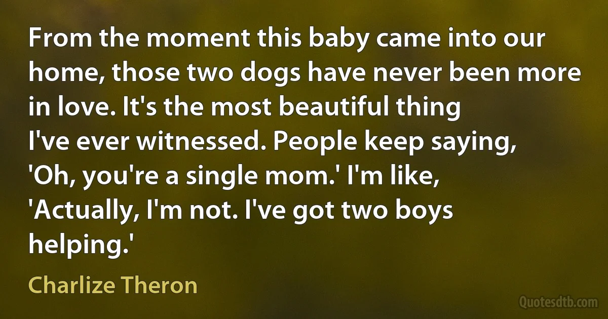 From the moment this baby came into our home, those two dogs have never been more in love. It's the most beautiful thing I've ever witnessed. People keep saying, 'Oh, you're a single mom.' I'm like, 'Actually, I'm not. I've got two boys helping.' (Charlize Theron)