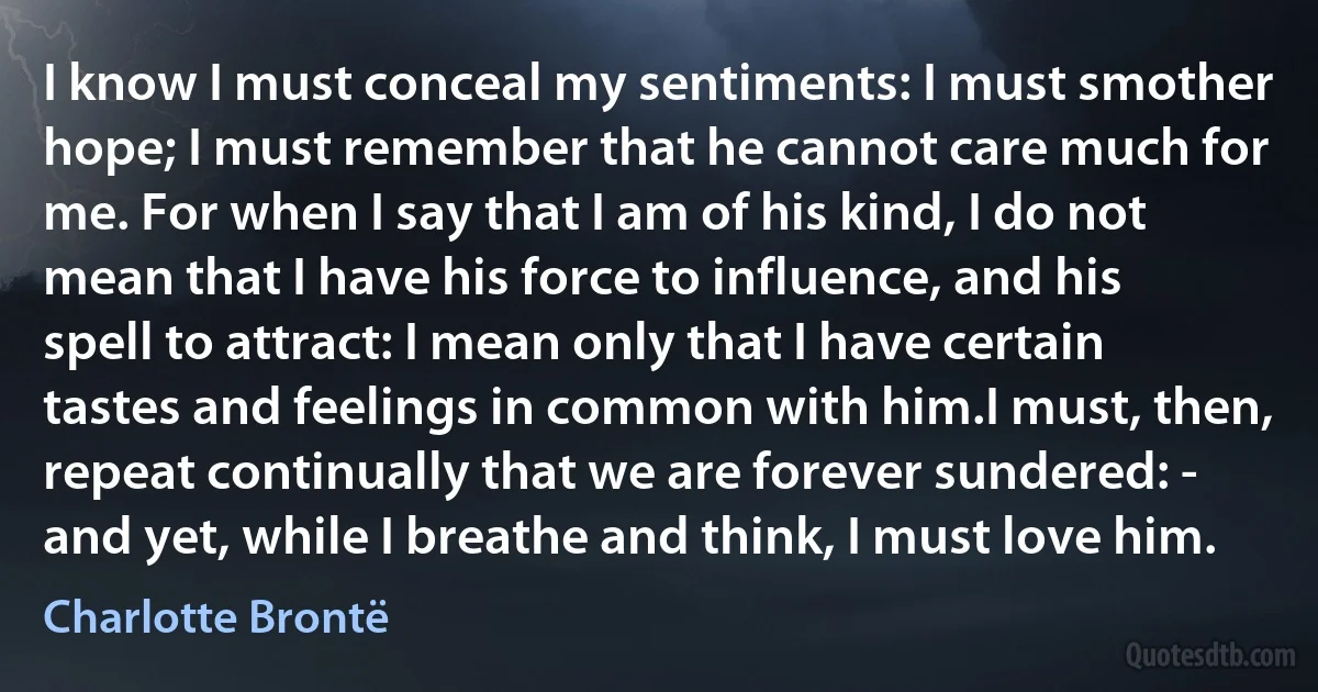 I know I must conceal my sentiments: I must smother hope; I must remember that he cannot care much for me. For when I say that I am of his kind, I do not mean that I have his force to influence, and his spell to attract: I mean only that I have certain tastes and feelings in common with him.I must, then, repeat continually that we are forever sundered: - and yet, while I breathe and think, I must love him. (Charlotte Brontë)