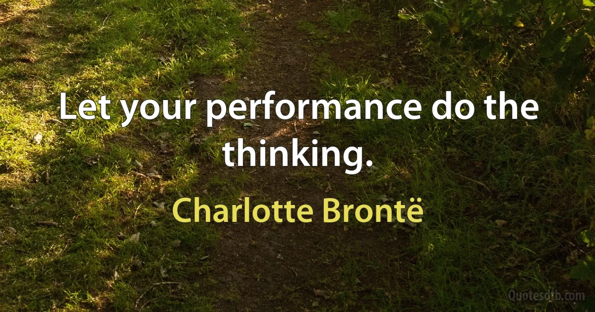 Let your performance do the thinking. (Charlotte Brontë)