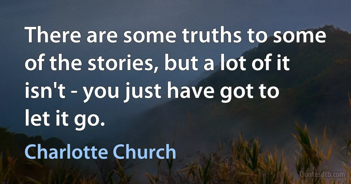 There are some truths to some of the stories, but a lot of it isn't - you just have got to let it go. (Charlotte Church)