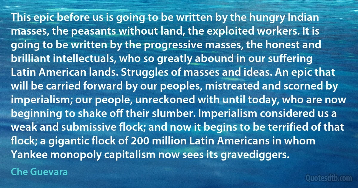 This epic before us is going to be written by the hungry Indian masses, the peasants without land, the exploited workers. It is going to be written by the progressive masses, the honest and brilliant intellectuals, who so greatly abound in our suffering Latin American lands. Struggles of masses and ideas. An epic that will be carried forward by our peoples, mistreated and scorned by imperialism; our people, unreckoned with until today, who are now beginning to shake off their slumber. Imperialism considered us a weak and submissive flock; and now it begins to be terrified of that flock; a gigantic flock of 200 million Latin Americans in whom Yankee monopoly capitalism now sees its gravediggers. (Che Guevara)