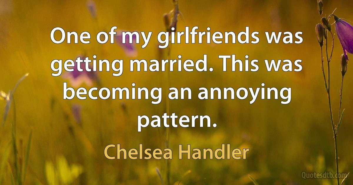 One of my girlfriends was getting married. This was becoming an annoying pattern. (Chelsea Handler)