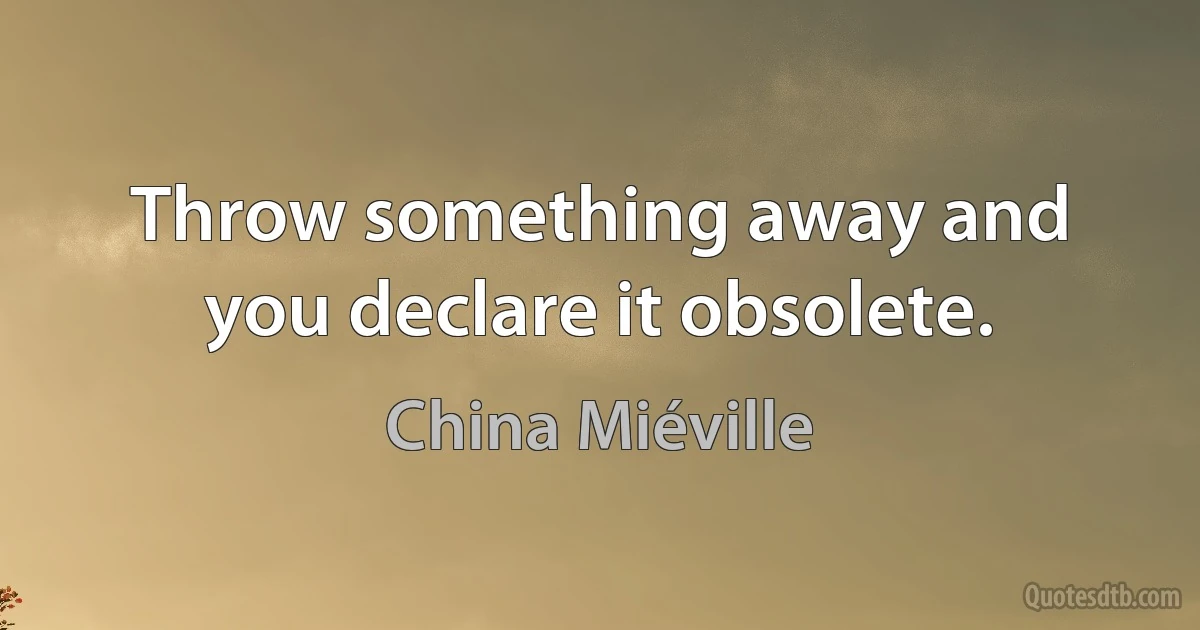 Throw something away and you declare it obsolete. (China Miéville)