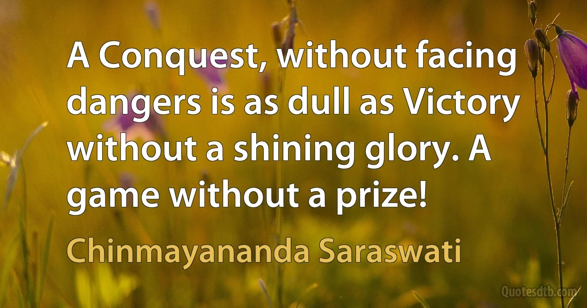 A Conquest, without facing dangers is as dull as Victory without a shining glory. A game without a prize! (Chinmayananda Saraswati)