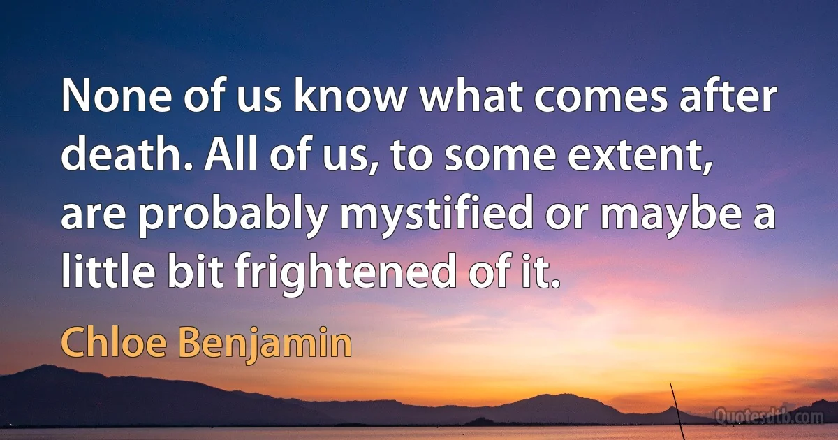 None of us know what comes after death. All of us, to some extent, are probably mystified or maybe a little bit frightened of it. (Chloe Benjamin)