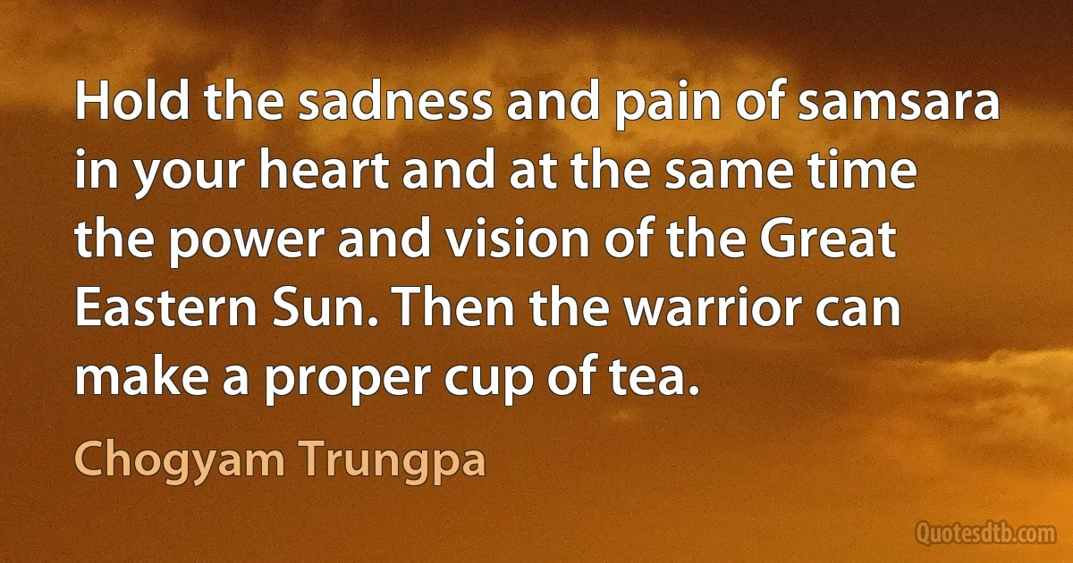 Hold the sadness and pain of samsara in your heart and at the same time the power and vision of the Great Eastern Sun. Then the warrior can make a proper cup of tea. (Chogyam Trungpa)