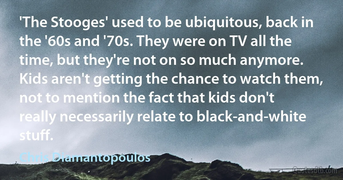 'The Stooges' used to be ubiquitous, back in the '60s and '70s. They were on TV all the time, but they're not on so much anymore. Kids aren't getting the chance to watch them, not to mention the fact that kids don't really necessarily relate to black-and-white stuff. (Chris Diamantopoulos)