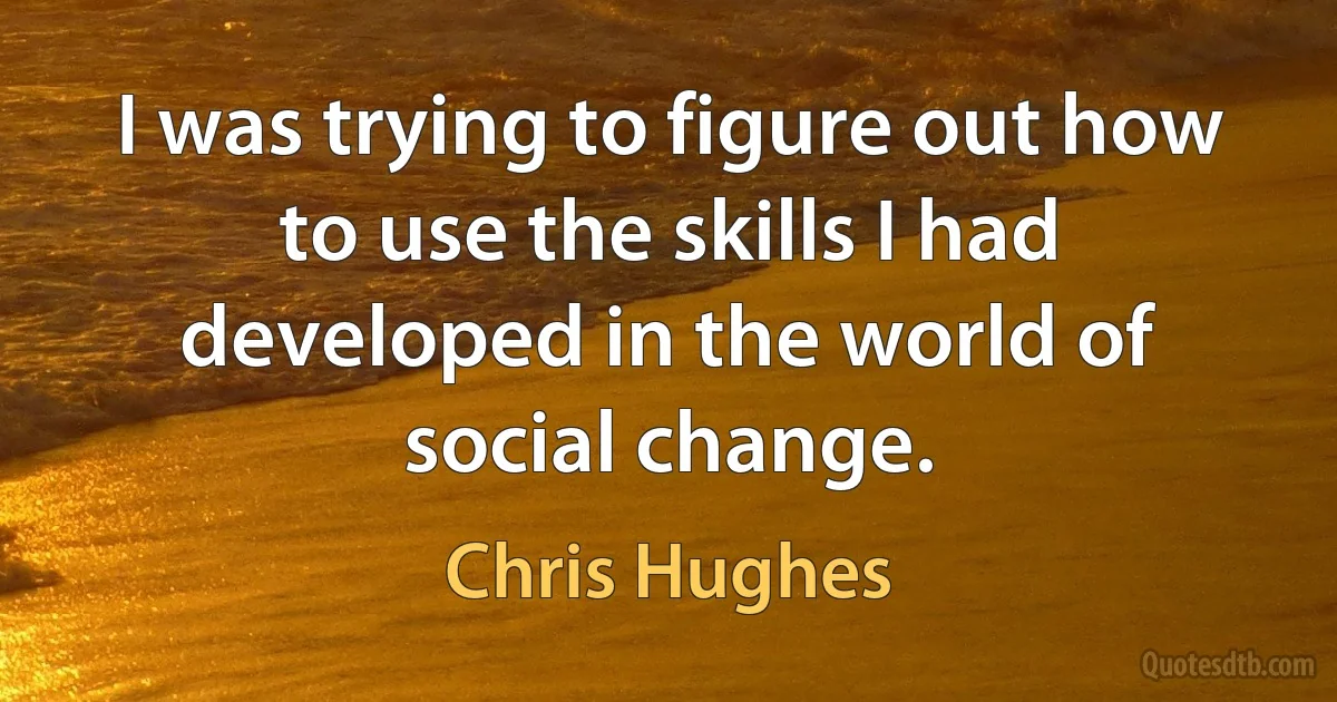 I was trying to figure out how to use the skills I had developed in the world of social change. (Chris Hughes)