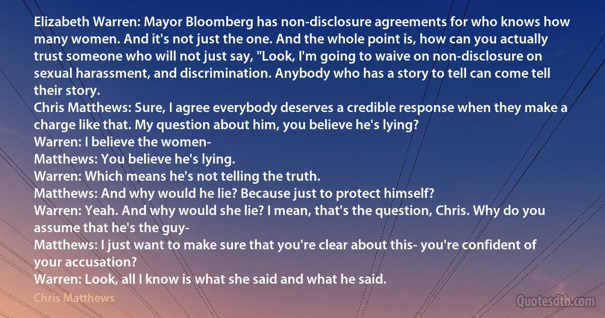 Elizabeth Warren: Mayor Bloomberg has non-disclosure agreements for who knows how many women. And it's not just the one. And the whole point is, how can you actually trust someone who will not just say, "Look, I'm going to waive on non-disclosure on sexual harassment, and discrimination. Anybody who has a story to tell can come tell their story.
Chris Matthews: Sure, I agree everybody deserves a credible response when they make a charge like that. My question about him, you believe he's lying?
Warren: I believe the women-
Matthews: You believe he's lying.
Warren: Which means he's not telling the truth.
Matthews: And why would he lie? Because just to protect himself?
Warren: Yeah. And why would she lie? I mean, that's the question, Chris. Why do you assume that he's the guy-
Matthews: I just want to make sure that you're clear about this- you're confident of your accusation?
Warren: Look, all I know is what she said and what he said. (Chris Matthews)