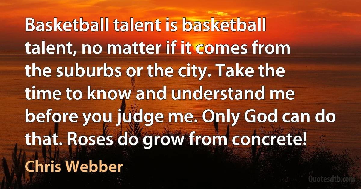 Basketball talent is basketball talent, no matter if it comes from the suburbs or the city. Take the time to know and understand me before you judge me. Only God can do that. Roses do grow from concrete! (Chris Webber)