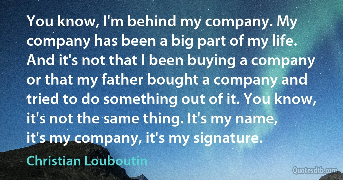 You know, I'm behind my company. My company has been a big part of my life. And it's not that I been buying a company or that my father bought a company and tried to do something out of it. You know, it's not the same thing. It's my name, it's my company, it's my signature. (Christian Louboutin)