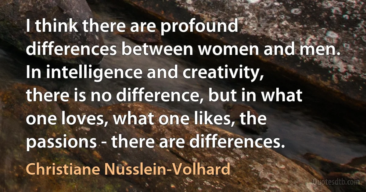 I think there are profound differences between women and men. In intelligence and creativity, there is no difference, but in what one loves, what one likes, the passions - there are differences. (Christiane Nusslein-Volhard)