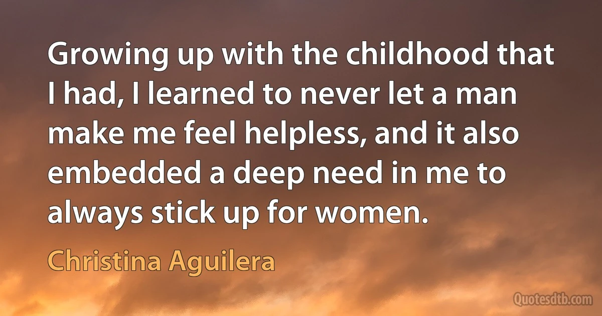 Growing up with the childhood that I had, I learned to never let a man make me feel helpless, and it also embedded a deep need in me to always stick up for women. (Christina Aguilera)