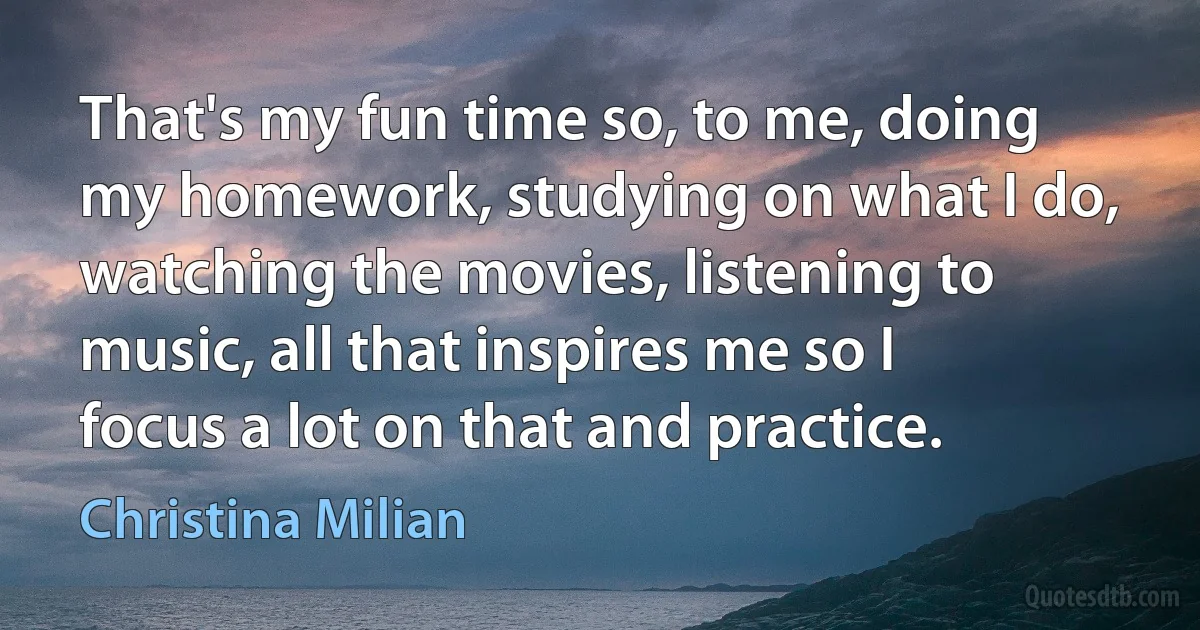 That's my fun time so, to me, doing my homework, studying on what I do, watching the movies, listening to music, all that inspires me so I focus a lot on that and practice. (Christina Milian)