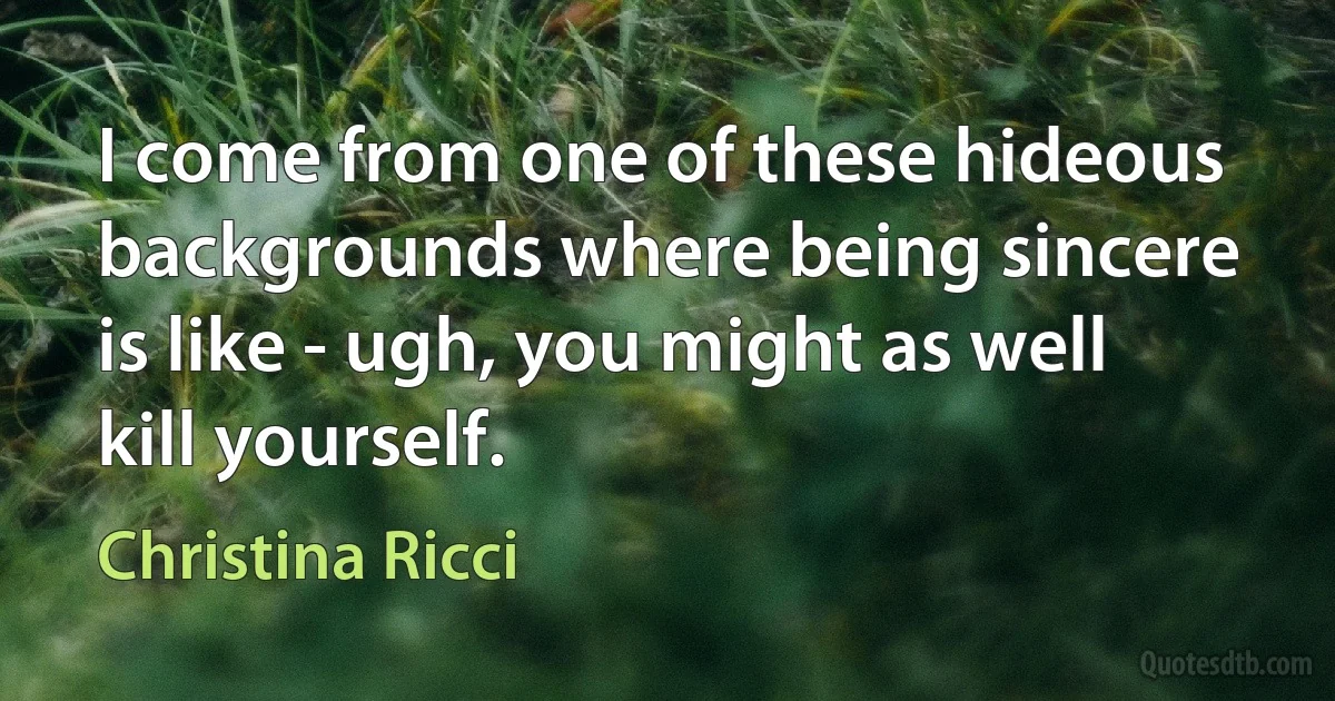 I come from one of these hideous backgrounds where being sincere is like - ugh, you might as well kill yourself. (Christina Ricci)