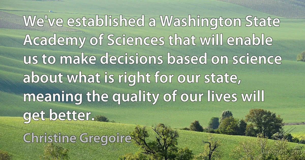 We've established a Washington State Academy of Sciences that will enable us to make decisions based on science about what is right for our state, meaning the quality of our lives will get better. (Christine Gregoire)